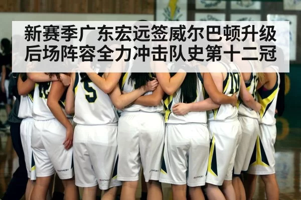 新赛季广东宏远签威尔巴顿升级后场阵容全力冲击队史第十二冠