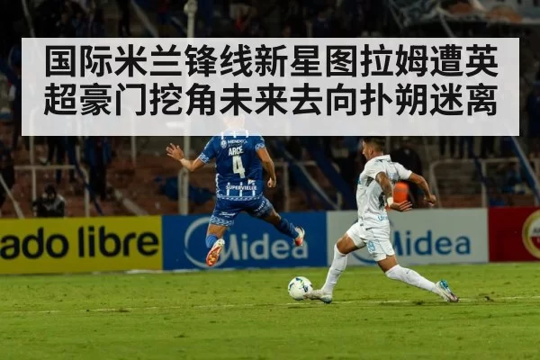 国际米兰锋线新星图拉姆遭英超豪门挖角未来去向扑朔迷离