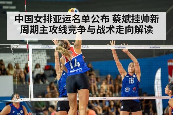 中国女排亚运名单公布 蔡斌挂帅新周期主攻线竞争与战术走向解读